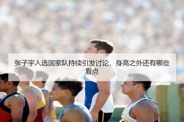 张子宇入选国家队持续引发讨论，身高之外还有哪些看点